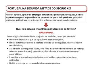 PORTUGAL DO SÉCULO XVIII AO SÉCULO XIX
O setor agrícola, apesar de empregar a maioria da população portuguesa, não era
capaz de assegurar a quantidade de produtos de que o País precisava, porque os
métodos, as técnicas e os instrumentos utilizados eram muito rudimentares.
O setor agrícola através de um conjunto de medidas, como, por exemplo:
• reduzir os impostos a que os agricultores estavam sujeitos;
• retirar as terras ao clero e à nobreza e vendê-las a burgueses, interessados em
rentabilizá-las;
• acabar com os morgadios (isto é, só o filho mais velho tinha o direito de herança
sobre as terras dos pais), permitindo, desta forma, aumentar o número de
proprietários;
• incentivar o aproveitamento dos terrenos baldios, aumentando as áreas
cultivadas;
• Dividir e entregar os terrenos baldios aos camponeses.
Qual foi a solução encontrada por Mouzinho da Silveira?
MODERNIZAR…
PORTUGAL NA SEGUNDA METADE DO SÉCULO XIX
 