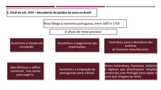 1. Final do séc. XVII – descoberta de jazidas de ouro no Brasil
Novo fôlego à economia portuguesa, entre 1697 e 1750
O afluxo de metal precioso:
Aumentou a moeda em
circulação.
Possibilitou o pagamento das
importações.
Contribuiu para o abandono das
políticas
de fomento manufatureiro.
Não diminuiu o défice
comercial , mas serviu
para pagá-lo.
Aumentou a emigração de
portugueses para o Brasil.
Atraiu holandeses, franceses, italianos
e ingleses que dinamizaram relações
comerciais com Portugal para captar o
ouro que chegava ao reino.
 