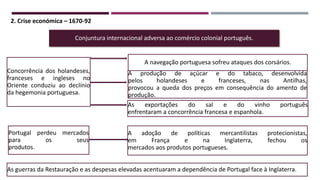 2. Crise económica – 1670-92
Conjuntura internacional adversa ao comércio colonial português.
A produção de açúcar e do tabaco, desenvolvida
pelos holandeses e franceses, nas Antilhas,
provocou a queda dos preços em consequência do amento de
produção.
A navegação portuguesa sofreu ataques dos corsários.
As exportações do sal e do vinho português
enfrentaram a concorrência francesa e espanhola.
A adoção de políticas mercantilistas protecionistas,
em França e na Inglaterra, fechou os
mercados aos produtos portugueses.
Concorrência dos holandeses,
franceses e ingleses no
Oriente conduziu ao declínio
da hegemonia portuguesa.
Portugal perdeu mercados
para os seus
produtos.
As guerras da Restauração e as despesas elevadas acentuaram a dependência de Portugal face à Inglaterra.
 
