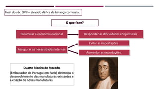 Responder às dificuldades conjunturais
Evitar as importações
Aumentar as exportações.
Dinamizar a economia nacional
Final do séc. XVII – elevado défice da balança comercial.
Duarte Ribeiro de Macedo
(Embaixador de Portugal em Paris) defendeu o
desenvolvimento das manufaturas existentes e
a criação de novas manufaturas
Assegurar as necessidades internas
 