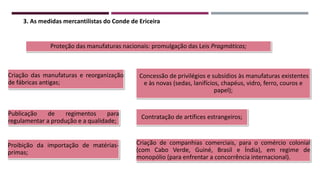 Proteção das manufaturas nacionais: promulgação das Leis Pragmáticas;
Criação das manufaturas e reorganização
de fábricas antigas;
Publicação de regimentos para
regulamentar a produção e a qualidade;
Proibição da importação de matérias-
primas;
Contratação de artífices estrangeiros;
Criação de companhias comerciais, para o comércio colonial
(com Cabo Verde, Guiné, Brasil e Índia), em regime de
monopólio (para enfrentar a concorrência internacional).
Concessão de privilégios e subsídios às manufaturas existentes
e às novas (sedas, lanifícios, chapéus, vidro, ferro, couros e
papel);
3. As medidas mercantilistas do Conde de Ericeira
 