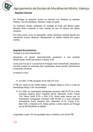 13
Aspetos Sociais
Em Portugal, os aspectos sociais se resumem em: destaque ao passado
histórico, rico em arquitetura, literatura e artes em geral.
As mudanças sociais verificadas em portugal ao longo das últimas quatro
décadas foram profundas e mais rápidas do que na maioria dos países
europeus.
Em certos casos, como na demografia, certas mudanças, medidas através dos
indicadores sociais clássicos, ultrapassaram os valores médios dos países
vizinhos.
Aspetos Económicos
Portugal é um país desenvolvido.
Apresentou um grande desenvolvimento econômico e uma profunda
transformação desde que passou a integrar a UE.
Como país rico que é, a economia de Portugal é bem diversificada, baseada na
iniciativa privada de empresas bem estruturadas, desde grande multinacionais
à pequenas empresas.
A moeda é o Euro.
 Em 2007, O PIB português foi de US$ 210.10 bi.
O PIB per capita foi de 19.800 dólares, a inflação chegou a 2,5% e a taxa de
desemprego atingiu 7,6% da população.
 Em 2006, as importações portuguesas somaram US$ 46.770 bi e seus
principais destinos foram: Espanha 26,5%; Alemanha 12,9%; França
12%; Reino Unido 6,7% e EUA 6,1%. Ainda neste mesmo ano, as
importações portuguesas somaram US$ 60.350 bi e seus principais
fornecedores foram: Espanha 29%; Alemanha 13,1%; França 8,1%;
Itália 5,6% e Holanda 4,4%. Neste período, a dívida externa de Portugal
era de 287,80 bilhões de dólares
A agricultura ocupa 13% da população ativa e contribuiu com 2,8 do PIB.
 