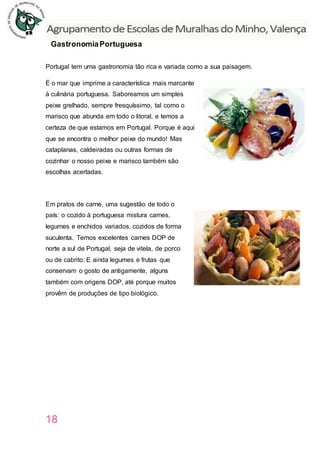 18
GastronomiaPortuguesa
Portugal tem uma gastronomia tão rica e variada como a sua paisagem.
É o mar que imprime a característica mais marcante
à culinária portuguesa. Saboreamos um simples
peixe grelhado, sempre fresquíssimo, tal como o
marisco que abunda em todo o litoral, e temos a
certeza de que estamos em Portugal. Porque é aqui
que se encontra o melhor peixe do mundo! Mas
cataplanas, caldeiradas ou outras formas de
cozinhar o nosso peixe e marisco também são
escolhas acertadas.
Em pratos de carne, uma sugestão de todo o
país: o cozido à portuguesa mistura carnes,
legumes e enchidos variados, cozidos de forma
suculenta. Temos excelentes carnes DOP de
norte a sul de Portugal, seja de vitela, de porco
ou de cabrito. E ainda legumes e frutas que
conservam o gosto de antigamente, alguns
também com origens DOP, até porque muitos
provêm de produções de tipo biológico.
 