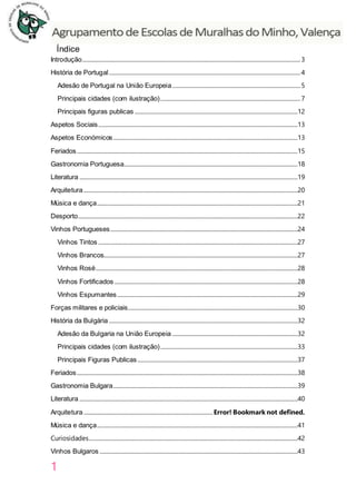 1
Índice
Introdução..................................................................................................................................................................3
História de Portugal..............................................................................................................................................4
Adesão de Portugal na União Europeia...............................................................................................5
Principais cidades (com ilustração)........................................................................................................7
Principais figuras publicas .........................................................................................................................12
Aspetos Sociais....................................................................................................................................................13
Aspetos Económicos.........................................................................................................................................13
Feriados....................................................................................................................................................................15
Gastronomia Portuguesa.................................................................................................................................18
Literatura ..................................................................................................................................................................19
Arquitetura...............................................................................................................................................................20
Música e dança.....................................................................................................................................................21
Desporto...................................................................................................................................................................22
Vinhos Portugueses...........................................................................................................................................24
Vinhos Tintos ....................................................................................................................................................27
Vinhos Brancos................................................................................................................................................27
Vinhos Rosé......................................................................................................................................................28
Vinhos Fortificados ........................................................................................................................................28
Vinhos Espumantes......................................................................................................................................29
Forças militares e policiais..............................................................................................................................30
História da Bulgária ............................................................................................................................................32
Adesão da Bulgaria na União Europeia .............................................................................................32
Principais cidades (com ilustração)......................................................................................................33
Principais Figuras Publicas.......................................................................................................................37
Feriados....................................................................................................................................................................38
Gastronomia Bulgara.........................................................................................................................................39
Literatura ..................................................................................................................................................................40
Arquitetura................................................................................................Error! Bookmark not defined.
Música e dança.....................................................................................................................................................41
Curiosidades...........................................................................................................................................................42
Vinhos Bulgaros ...................................................................................................................................................43
 