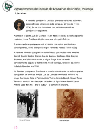 19
Literatura
A literatura portuguesa, uma das primeiras literaturas ocidentais,
desenvolveu-se através de texto e música. Gil Vicente (1465–
1536), foi um dos fundadores das tradições dramáticas
portuguesa e espanhola.
Aventureiro e poeta, Luís de Camões (1524–1580) escreveu o poema épico Os
Lusíadas, com a Eneida de Virgílio como sua principal influência.
A poesia moderna portuguesa está enraizada nos estilos neoclássico e
contemporâneo, como exemplificado por Fernando Pessoa (1888–1935).
A literatura moderna portuguesa é representada por autores como Almeida
Garrett, Camilo Castelo Branco, Eça de Queirós, Sophia de Mello Breyner
Andresen, António Lobo Antunes e Miguel Torga. Com um estilo
particularmente popular e distinto está José Saramago, vencedor do prémio
Nobel de Literatura em 1998.
Na literatura portuguesa, é eminente a poesia, estando entre os maiores poetas
portugueses de todos os tempos Luís de Camões e Fernando Pessoa. Na
prosa, Damião de Góis, o Padre António Vieira, Almeida Garrett, Miguel Torga,
Fernando Namora, têm destaque, para além da figura maior de Gil Vicente,
António José da Silva – dito "o Judeu" – e Bernardo Santareno.
Fernando Pessoa Luís de Camões
 