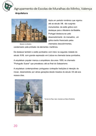 20
Arquitetura
Após um período românico que vigorou
até ao século XIII, vão surgindo
monumentos de estilo gótico com
destaque para o Mosteiro da Batalha.
Portugal destacou-se pelo
desenvolvimento do manuelino, um
gótico tardio financiado pelos
chamados descobrimentos,
caraterizado pela profusão de elementos marítimos.
De destacar também o estilo pombalino com início na segunda metade do
século XVIII, com grande expressão em Lisboa na chamada baixa pombalina.
A arquitetura popular marcou a arquitetura dos anos 1950, no chamado
"Português Suave" que prevaleceu até ao final do Salazarismo.
A arquitetura contemporânea portuguesa contrapõe tradições à intenção de
inovar, desenvolvida por várias gerações desde meados do século XX até aos
nossos dias.
Mosteiro da Batalha
Terreiro do Paço mais chamado por Baixa Pambolina
 