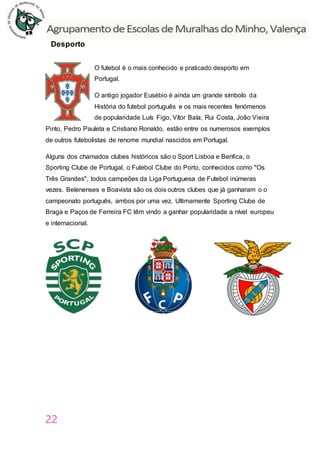 22
Desporto
O futebol é o mais conhecido e praticado desporto em
Portugal.
O antigo jogador Eusébio é ainda um grande símbolo da
História do futebol português e os mais recentes fenómenos
de popularidade Luís Figo, Vítor Baía, Rui Costa, João Vieira
Pinto, Pedro Pauleta e Cristiano Ronaldo, estão entre os numerosos exemplos
de outros futebolistas de renome mundial nascidos em Portugal.
Alguns dos chamados clubes históricos são o Sport Lisboa e Benfica, o
Sporting Clube de Portugal, o Futebol Clube do Porto, conhecidos como "Os
Três Grandes", todos campeões da Liga Portuguesa de Futebol inúmeras
vezes. Belenenses e Boavista são os dois outros clubes que já ganharam o o
campeonato português, ambos por uma vez. Ultimamente Sporting Clube de
Braga e Paços de Ferreira FC têm vindo a ganhar popularidade a nível europeu
e internacional.
 