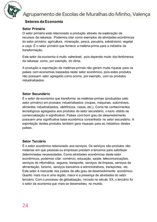 24
Setores da Economia
Setor Primário
O setor primário está relacionado a produção através da exploração de
recursos da natureza. Podemos citar como exemplos de atividades econômicas
do setor primário: agricultura, mineração, pesca, pecuária, extrativismo vegetal
e caça. É o setor primário que fornece a matéria-prima para a indústria de
transformação.
Este setor da economia é muito vulnerável, pois depende muito dos fenômenos
da natureza como, por exemplo, do clima.
A produção e exportação de matérias-primas não geram muita riqueza para os
países com economias baseadas neste setor econômico, pois estes produtos
não possuem valor agregado como ocorre, por exemplo, com os produtos
industrializados.
Setor Secundário
É o setor da economia que transforma as matérias-primas (produzidas pelo
setor primário) em produtos industrializados (roupas, máquinas, automóveis,
alimentos industrializados, eletrônicos, casas, etc.). Como há conhecimentos
tecnológicos agregados aos produtos do setor secundário, o lucro obtido na
comercialização é significativo. Países com bom grau de desenvolvimento
possuem uma significativa base econômica concentrada no setor secundário. A
exportação destes produtos também gera riquezas para as indústrias destes
países.
Setor Terciário
É o setor econômico relacionado aos serviços. Os serviços são produtos não
meterias em que pessoas ou empresas prestam a terceiros para satisfazer
determinadas necessidades. Como atividades econômicas deste setor
econômicos, podemos citar: comércio, educação, saúde, telecomunicações,
serviços de informática, seguros, transporte, serviços de limpeza, serviços de
alimentação, turismo, serviços bancários e administrativos, transportes, etc.
Este setor é marcante nos países de alto grau de desenvolvimento econômico.
Quanto mais rica é uma região, maior é a presença de atividades do setor
terciário. Com o processo de globalização, iniciado no século XX, o terciário foi
o setor da economia que mais se desenvolveu no mundo.
 
