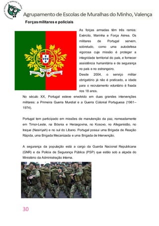30
Forçasmilitares e policiais
As forças armadas têm três ramos:
Exército, Marinha e Força Aérea. Os
militares de Portugal servem,
sobretudo, como uma autodefesa
vigorosa cuja missão é proteger a
integridade territorial do país, e fornecer
assistência humanitária e de segurança
no país e no estrangeiro.
Desde 2004, o serviço militar
obrigatório já não é praticado, a idade
para o recrutamento voluntário é fixada
nos 18 anos.
No século XX, Portugal esteve envolvido em duas grandes intervenções
militares: a Primeira Guerra Mundial e a Guerra Colonial Portuguesa (1961–
1974).
Portugal tem participado em missões de manutenção da paz, nomeadamente
em Timor-Leste, na Bósnia e Herzegovina, no Kosovo, no Afeganistão, no
Iraque (Nasiriyah) e no sul do Líbano. Portugal possui uma Brigada de Reação
Rápida, uma Brigada Mecanizada e uma Brigada de Intervenção.
A segurança da população está a cargo da Guarda Nacional Republicana
(GNR) e da Polícia de Segurança Pública (PSP) que estão sob a alçada do
Ministério da Administração Interna.
 