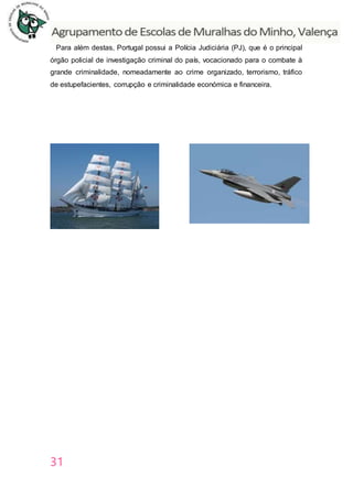 31
Para além destas, Portugal possui a Polícia Judiciária (PJ), que é o principal
órgão policial de investigação criminal do país, vocacionado para o combate à
grande criminalidade, nomeadamente ao crime organizado, terrorismo, tráfico
de estupefacientes, corrupção e criminalidade económica e financeira.
 