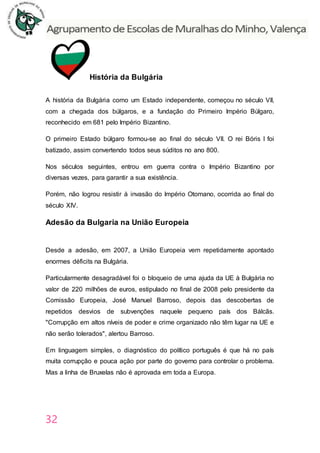 32
História da Bulgária
A história da Bulgária como um Estado independente, começou no século VII,
com a chegada dos búlgaros, e a fundação do Primeiro Império Búlgaro,
reconhecido em 681 pelo Império Bizantino.
O primeiro Estado búlgaro formou-se ao final do século VII. O rei Bóris I foi
batizado, assim convertendo todos seus súditos no ano 800.
Nos séculos seguintes, entrou em guerra contra o Império Bizantino por
diversas vezes, para garantir a sua existência.
Porém, não logrou resistir à invasão do Império Otomano, ocorrida ao final do
século XIV.
Adesão da Bulgaria na União Europeia
Desde a adesão, em 2007, a União Europeia vem repetidamente apontado
enormes déficits na Bulgária.
Particularmente desagradável foi o bloqueio de uma ajuda da UE à Bulgária no
valor de 220 milhões de euros, estipulado no final de 2008 pelo presidente da
Comissão Europeia, José Manuel Barroso, depois das descobertas de
repetidos desvios de subvenções naquele pequeno país dos Bálcãs.
"Corrupção em altos níveis de poder e crime organizado não têm lugar na UE e
não serão tolerados", alertou Barroso.
Em linguagem simples, o diagnóstico do político português é que há no país
muita corrupção e pouca ação por parte do governo para controlar o problema.
Mas a linha de Bruxelas não é aprovada em toda a Europa.
 