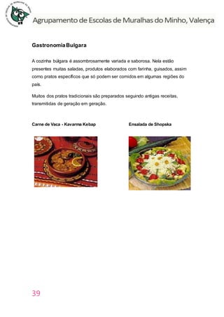 39
GastronomiaBulgara
A cozinha búlgara é assombrosamente variada e saborosa. Nela estão
presentes muitas saladas, produtos elaborados com farinha, guisados, assim
como pratos específicos que só podem ser comidos em algumas regiões do
país.
Muitos dos pratos tradicionais são preparados seguindo antigas receitas,
transmitidas de geração em geração.
Carne de Vaca - Kavarma Kebap Ensalada de Shopska
 