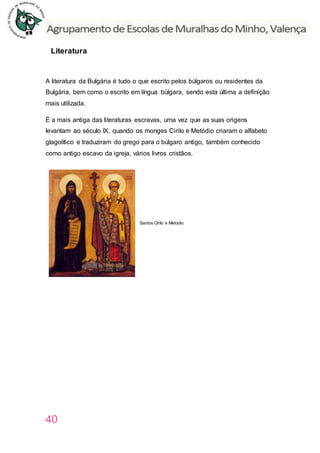 40
Literatura
A literatura da Bulgária é tudo o que escrito pelos búlgaros ou residentes da
Bulgária, bem como o escrito em língua búlgara, sendo esta última a definição
mais utilizada.
É a mais antiga das literaturas escravas, uma vez que as suas origens
levantam ao século IX, quando os monges Cirilo e Metódio criaram o alfabeto
glagolítico e traduziram do grego para o búlgaro antigo, também conhecido
como antigo escavo da igreja, vários livros cristãos.
Santos Cirilo e Metodio
 