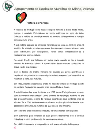4
História de Portugal
A história de Portugal como nação europeia remonta à Baixa Idade Média,
quando o condado Portucalense se tornou autónomo do reino de Leão.
Contudo a história da presença humana no território correspondente a Portugal
começou muito antes.
A pré-história assinala os primeiros hominídeos há cerca de 500 mil anos. O
território foi visitado por diversos povos: fenícios que fundaram feitorias, mais
tarde substituídos por cartagineses. Povos celtas estabeleceram-se e
misturaram-se com os nativos.
No século III a.C. era habitado por vários povos, quando se deu a invasão
romana da Península Ibérica. A romanização deixou marcas duradouras na
língua, na lei e na religião.
Com o declínio do Império Romano, foi ocupado por povos germânicos e
depois por muçulmanos (mouros e alguns árabes), enquanto que os cristãos se
recolhiam a norte, nas Astúrias.
Em 1139, durante a reconquista cristã, foi fundado o Reino de Portugal a partir
do condado Portucalense, nascido entre os rios Minho e Douro.
A estabilização das suas fronteiras em 1297 tornou Portugal o país europeu
com as fronteiras mais antigas. Como pioneiro da exploração marítima na Era
dos Descobrimentos, o reino de Portugal expandiu os seus territórios entre os
séculos XV e XVI, estabelecendo o primeiro império global da história, com
possessões em África, na América do Sul, na Ásia e na Oceania.
Em 1580 uma crise de sucessão resultou na União Ibérica com Espanha.
Sem autonomia para defender as suas posses ultramarinas face à ofensiva
holandesa, o reino perdeu muita da sua riqueza e status.
Em 1640 foi restaurada a independência sob a nova dinastia de Bragança.
 