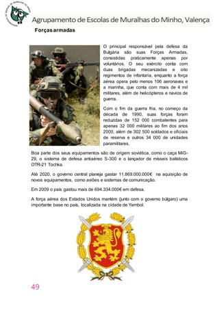 49
Forçasarmadas
O principal responsável pela defesa da
Bulgária são suas Forças Armadas,
consistidas praticamente apenas por
voluntários. O seu exército conta com
duas brigadas mecanizadas e oito
regimentos de infantaria, enquanto a força
aérea opera pelo menos 106 aeronaves e
a marinha, que conta com mais de 4 mil
militares, além de helicópteros e navios de
guerra.
Com o fim da guerra fria, no começo da
década de 1990, suas forças foram
reduzidas de 152 000 combatentes para
apenas 32 000 militares ao fim dos anos
2000, além de 302 500 soldados e oficiais
de reserva e outros 34 000 de unidades
paramilitares.
Boa parte dos seus equipamentos são de origem soviética, como o caça MiG-
29, o sistema de defesa antiaéreo S-300 e o lançador de mísseis balísticos
OTR-21 Tochka.
Até 2020, o governo central planeja gastar 11.869.000.000€ na aquisição de
novos equipamentos, como aviões e sistemas de comunicação.
Em 2009 o país gastou mais de 694.334.000€ em defesa.
A força aérea dos Estados Unidos mantém (junto com o governo búlgaro) uma
importante base no país, localizada na cidade de Yambol.
 