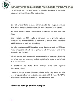 5
O terramoto de 1755 em Lisboa, as invasões espanhola e francesas,
resultaram na instabilidade política e económica.
Em 1820 uma revolta fez aprovar a primeira constituição portuguesa, iniciando
a monarquia constitucional que enfrentou a perda da maior colónia, o Brasil.
No fim do século, a perda de estatuto de Portugal na chamada partilha de
África.
Uma revolução em 1910 depôs a monarquia, mas a primeira república
portuguesa não conseguiu liquidar os problemas de um país imerso em conflito
social, corrupção e confrontos com a Igreja.
Um golpe de estado em 1926 deu lugar a uma ditadura. A partir de 1961 esta
travou uma guerra colonial que se prolongou até 1974, quando uma revolta
militar derrubou o governo.
No ano seguinte, Portugal declarou a independência de todas as suas posses
em África. Após um conturbado período revolucionário, entrou no caminho da
democracia pluralista.
A constituição de 1976 define Portugal como uma república
semipresidencialista.
Portugal é membro de facto da União Europeia desde 1 de janeiro de 1986,
após ter apresentado a sua candidatura de adesão a 28 de março de 1977 e
ter assinado o acordo de pré-adesão a 3 de dezembro de 1980.
Adesão de Portugal na União Europeia
 