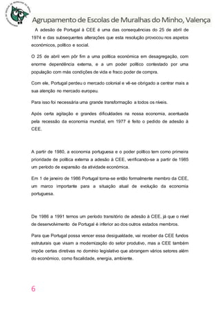 6
A adesão de Portugal à CEE é uma das consequências do 25 de abril de
1974 e das subsequentes alterações que esta resolução provocou nos aspetos
económicos, político e social.
O 25 de abril vem pôr fim a uma política económica em desagregação, com
enorme dependência externa, e a um poder político contestado por uma
população com más condições de vida e fraco poder de compra.
Com ele, Portugal perdeu o mercado colonial e vê-se obrigado a centrar mais a
sua atenção no mercado europeu.
Para isso foi necessária uma grande transformação a todos os níveis.
Após certa agitação e grandes dificuldades na nossa economia, acentuada
pela recessão da economia mundial, em 1977 é feito o pedido de adesão à
CEE.
A partir de 1980, a economia portuguesa e o poder político tem como primeira
prioridade de política externa a adesão à CEE, verificando-se a partir de 1985
um período de expansão da atividade económica.
Em 1 de janeiro de 1986 Portugal torna-se então formalmente membro da CEE,
um marco importante para a situação atual de evolução da economia
portuguesa.
De 1986 a 1991 temos um período transitório de adesão à CEE, já que o nível
de desenvolvimento de Portugal é inferior ao dos outros estados membros.
Para que Portugal possa vencer essa desigualdade, vai receber da CEE fundos
estruturais que visam a modernização do setor produtivo, mas a CEE também
impõe certas diretivas no domínio legislativo que abrangem vários setores além
do económico, como fiscalidade, energia, ambiente.
 