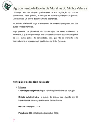 7
Portugal tem de adaptar gradualmente a sua legislação às normas
comunitárias. Neste período, a evolução da economia portuguesa é positiva,
verificando-se um efetivo desenvolvimento económico.
No entanto, ainda está longe o nivelamento da economia portuguesa pela dos
outros estados membros.
Hoje põem-se os problemas da concretização da União Económica e
Monetária, o que obriga Portugal a ter um desenvolvimento económico superior
ao dos outros países da comunidade, para que não se mantenha este
desnivelamento e possa cumprir os objetivos da União Europeia.
Principais cidades (com ilustração)
 Lisboa
Localização Geográfica: região litorânea (centro-oeste) de Portugal
Divisão Administrativa: a cidade de Lisboa está dividida em 53
freguesias que estão agrupadas em 4 Bairros Fiscais.
Data de Fundação: 1179
População: 550 mil habitantes (estimativa 2015)
 