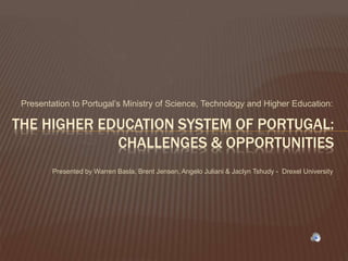 Presentation to Portugal’s Ministry of Science, Technology and Higher Education:
THE HIGHER EDUCATION SYSTEM OF PORTUGAL:
CHALLENGES & OPPORTUNITIES
Presented by Warren Basla, Brent Jensen, Angelo Juliani & Jaclyn Tshudy - Drexel University
 