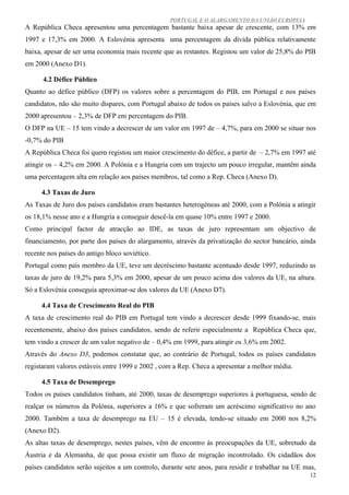 PORTUGAL E O ALARGAMENTO DA UNIÃO EUROPEIA
A República Checa apresentou uma percentagem bastante baixa apesar de crescente, com 13% em
1997 e 17,3% em 2000. A Eslovénia apresenta uma percentagem da dívida pública relativamente
baixa, apesar de ser uma economia mais recente que as restantes. Registou um valor de 25,8% do PIB
em 2000 (Anexo D1).

      4.2 Défice Público
Quanto ao défice público (DFP) os valores sobre a percentagem do PIB, em Portugal e nos países
candidatos, não são muito dispares, com Portugal abaixo de todos os países salvo a Eslovénia, que em
2000 apresentou – 2,3% de DFP em percentagem do PIB.
O DFP na UE – 15 tem vindo a decrescer de um valor em 1997 de – 4,7%, para em 2000 se situar nos
-0,7% do PIB
A República Checa foi quem registou um maior crescimento do défice, a partir de – 2,7% em 1997 até
atingir os – 4,2% em 2000. A Polónia e a Hungria com um trajecto um pouco irregular, mantêm ainda
uma percentagem alta em relação aos países membros, tal como a Rep. Checa (Anexo D).

     4.3 Taxas de Juro
As Taxas de Juro dos países candidatos eram bastantes heterogéneas até 2000, com a Polónia a atingir
os 18,1% nesse ano e a Hungria a conseguir descê-la em quase 10% entre 1997 e 2000.
Como principal factor de atracção ao IDE, as taxas de juro representam um objectivo de
financiamento, por parte dos países do alargamento, através da privatização do sector bancário, ainda
recente nos países do antigo bloco soviético.
Portugal como país membro da UE, teve um decréscimo bastante acentuado desde 1997, reduzindo as
taxas de juro de 19,2% para 5,3% em 2000, apesar de um pouco acima dos valores da UE, na altura.
Só a Eslovénia conseguia aproximar-se dos valores da UE (Anexo D7).

     4.4 Taxa de Crescimento Real do PIB
A taxa de crescimento real do PIB em Portugal tem vindo a decrescer desde 1999 fixando-se, mais
recentemente, abaixo dos países candidatos, sendo de referir especialmente a República Checa que,
tem vindo a crescer de um valor negativo de – 0,4% em 1999, para atingir os 3,6% em 2002.
Através do Anexo D3, podemos constatar que, ao contrário de Portugal, todos os países candidatos
registaram valores estáveis entre 1999 e 2002 , com a Rep. Checa a apresentar a melhor média.

     4.5 Taxa de Desemprego
Todos os países candidatos tinham, até 2000, taxas de desemprego superiores à portuguesa, sendo de
realçar os números da Polónia, superiores a 16% e que sofreram um acréscimo significativo no ano
2000. Também a taxa de desemprego na EU – 15 é elevada, tendo-se situado em 2000 nos 8,2%
(Anexo D2).
As altas taxas de desemprego, nestes países, vêm de encontro às preocupações da UE, sobretudo da
Áustria e da Alemanha, de que possa existir um fluxo de migração incontrolado. Os cidadãos dos
países candidatos serão sujeitos a um controlo, durante sete anos, para residir e trabalhar na UE mas,
                                                                                                    12
 