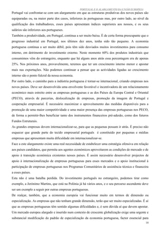 PORTUGAL E O ALARGAMENTO DA UNIÃO EUROPEIA
Portugal vai confrontar-se com um alargamento em que as estruturas produtivas dos novos países são
equiparadas ou, na maior parte dos casos, inferiores às portuguesas mas, por outro lado, ao nível da
qualificação dos trabalhadores, esses países apresentam índices superiores aos nossos, e os seus
salários são inferiores aos portugueses.
Também a produtividade, em Portugal, continua a ser muito baixa. È de certa forma preocupante que o
progresso industrial em Portugal, nos últimos dez anos, tenha sido tão pequeno. A economia
portuguesa continua a ser muito débil, pois têm sido desviados muitos investimentos para consumo
interno, em detrimento do investimento externo. Neste momento 60% dos produtos industriais que
consumimos vêm do estrangeiro, enquanto que há alguns anos atrás essa percentagem era de apenas
25%. Nos próximos anos, provavelmente, teremos que ter um crescimento interno menor e apostar
mais nas exportações. Não podemos continuar a pensar que as actividades ligadas ao crescimento
interno são o ponto fulcral da nossa economia.
Por outro lado, o caminho para a indústria portuguesa é tornar-se internacional, criando empresas nos
novos países. Deve ser desenvolvida uma envolvente favorável e incentivadora de um relacionamento
económico mais estreito entre as empresas portuguesas e as dos Países da Europa Central e Oriental
(PECO), através de parcerias, deslocalização de empresas, promoção da imagem de Portugal e
cooperação empresarial. É necessário maximizar o aproveitamento das medidas disponíveis para a
promoção de uma maior competitividade e uma maior presença das empresas portuguesas nos PECO,
de forma a permitir-lhes beneficiar tanto dos instrumentos financeiros pré-adesão, como dos futuros
Fundos Estruturais.
As grandes empresas devem internacionalizar-se, para que as pequenas possam ir atrás. É preciso não
esquecer que grande parte do tecido empresarial português é constituído por pequenas e médias
empresas que apresentam muita dificuldade em internacionalizar-se.
Face a este alargamento existe uma real necessidade de estabelecer uma estratégia ofensiva em relação
aos países candidatos, que permita aos agentes económicos aproveitarem as condições de mercado e de
apoio à transição económica existentes nesses países. É assim necessário desenvolver projectos de
apoio à internacionalização de empresas portuguesas para esses mercados e o apoio institucional à
participação de empresas portuguesas nos Programas Comunitários de assistência técnica e financeira
a esses países.
Esta não é uma batalha perdida. Do investimento português no estrangeiro, podemos tirar como
exemplo, a Jerónimo Martins, que está na Polónia já há vários anos, e o seu percurso ascendente deve
ser um exemplo a seguir por outras empresas portuguesas.
De realçar, também, que a economia europeia vai funcionar muito em termos de dimensão ou
especialização. As empresas que não tenham grande dimensão, terão que ser muito especializadas. É aí
que as empresas portuguesas têm sentido algumas dificuldades e, é sem dúvida aí que devem apostar.
Um mercado europeu alargado e inserido num contexto de crescente globalização exige uma urgente e
substancial modificação do padrão de especialização da economia portuguesa, factor essencial para
                                                                                                   14
 