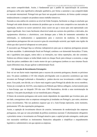PORTUGAL E O ALARGAMENTO DA UNIÃO EUROPEIA
uma maior competitividade. Assim, é fundamental que o padrão de especialização da economia
portuguesa sofra uma significativa alteração qualitativa, por forma a aumentar a sua competitividade
no mercado internacional. Portugal tem que fazer um up-grade económico, de forma a poder começar
tendencialmente a competir em produtos menos trabalho-intensivos.
Fazendo-se uma análise do comércio ao nível da União Europeia, facilmente se chega à conclusão que
Portugal está ainda distante da estrutura de produtos que se revela mais competitiva nos mercados de
exportação, inclusive no sector automóvel, único sector em que o nosso país está representado com
algum significado. Isto é mais facilmente observável ainda nos sectores dos petróleos e derivados, dos
equipamentos eléctricos e electrónicos, com destaque para a linha do tratamento automático da
informação, os medicamentos e equipamentos para o exercício da medicina. As indústrias
exportadoras portuguesas têm um excessivo grau de concentração sectorial, que impõe uma rigidez da
oferta que não é possível ultrapassar no curto prazo.
É necessário que Portugal faça as reformas indispensáveis para que as empresas portuguesas possam
ser bem sucedidas. A administração fiscal em Portugal, continua a ser demasiado burocrática. É lenta,
não é igualitária (uns pagam, outros não) e as instruções, nas várias repartições, não são coerentes.
Embora nos últimos tempos se tenha falado muito no choque fiscal, para relançar a economia, a carga
fiscal dos países candidatos não é muito menor do que a portuguesa (embora os seus sistemas fiscais
sejam diferentes) mas, há que agilizar a administração fiscal.

      5.2 Atracção de Investimento Estrangeiro
Este vai ser um factor muito importante para o sucesso da economia portuguesa, durante os próximos
anos. Os países candidatos à UE têm relações privilegiadas com os parceiros económicos que mais
investem em Portugal (sobretudo a Alemanha) e podem desviar esse investimento a médio e longo
prazo. Esse pode, sem dúvida, ser o factor mais negativo para Portugal da adesão dos novos membros.
Temos já o exemplo da ALCOA, uma empresa em Palmela que fabrica cablagem, exclusivamente para
a Auto-Europa, que vai despedir 350 dos seus 1300 funcionários, devido a uma reestruturação da
empresa. Uma parte da produção vai ser transferida para a Hungria.
O futuro da economia portuguesa está assim muito dependente da capacidade que tivermos para, por
um lado, conseguirmos reter as empresas estrangeiras já instaladas em Portugal e, por outro, atrairmos
novos investimentos. Não nos podemos esquecer que só a Auto-Europa representa, neste momento,
praticamente 10% das exportações portuguesas.
Assim, a captação de investimento directo do exterior, instrumento de modernização das empresas
portuguesas, tem que ser uma prioridade da política económica nacional. É absolutamente obrigatório
e prioritário tornar o investimento em Portugal atractivo para o capital privado estrangeiro, sendo para
isso necessário mobilizar os instrumentos financeiros adequados e simplificar o enquadramento
legislativo e administrativo em que operam as empresas.



                                                                                                     15
 