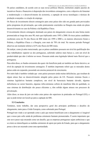 PORTUGAL E O ALARGAMENTO DA UNIÃO EUROPEIA
Os países candidatos, de acordo com as suas novas políticas liberais, instituíram amplos pacotes de
incentivos fiscais e financeiros à disposição dos investidores estrangeiros, com o objectivo de fomentar
a modernização e o desenvolvimento da economia, a captação de novas tecnologias e técnicas de
produção avançadas e a criação de emprego.
Os fluxos de investimento directo estrangeiro para estes países têm sido em grande parte provocados
pelos programas de privatização, que estão praticamente concluídos na Hungria mas ainda em pleno
desenvolvimento no caso da Polónia e da República Checa.
O investimento directo estrangeiro destinado aos países do alargamento cresceu de uma forma muito
pronunciada ao longo dos anos 90, mais que triplicando entre 1993 e 2000. Os treze países candidatos
receberam cerca de 2% dos fluxos de IDE totais em 1999 e 2000 e, os maiores absorsores foram a
Polónia, a República Checa e a Hungria, com mais de 70% do total. No mesmo período Portugal
absorveu um montante inferior a 0,5% dos fluxos de IDE totais.
De realçar, como já antes mencionado, que os países candidatos possuem um nível de qualificação dos
seus trabalhadores superior ao dos portugueses, auferindo salários mais baixos e, com um nível de
produtividade que não é inferior ao nosso. Possuem ainda uma legislação laboral mais flexível que a
portuguesa.
Para além disso, os fundos estruturais dos quais vão beneficiar pode ser também um factor decisivo, ao
nível da captação de investimento estrangeiro. É também importante referir que os mercados destes
países estão em expansão, possuindo um enorme potencial de crescimento.
Por outro lado é também verdade que estes países possuem ainda muitas deficiências, que resultam de
algum atraso face ao desenvolvimento atingido pelos países da UE. Possuem sistemas fiscais e
sistemas legislativos bastante complexos, um nível de burocracia bastante elevado, algumas
deficiências no sector bancário, algumas infra-estruturas sofrem de manifesta falta de qualidade, os
seus sistemas de distribuição são pouco eficientes e, têm sofrido alguns atrasos nos processos de
privatização.
Além disso, as taxas de juro em todos estes países são superiores às praticadas em Portugal (UE), o
que se pode tornar um handicap para a captação de IDE.

     5.3 Conclusões
Tentámos, neste trabalho, dar uma perspectiva geral dos principais problemas e desafios do
alargamento, tanto para a União Europeia, como sobretudo para Portugal.
Portugal tem vindo a ser apontado como o país que menos beneficiará com o alargamento e é inegável
que o nosso país sofre ainda de problemas estruturais bastante pronunciados. É assim importante que
este novo passo seja encarado como um desafio, que as empresas portuguesas sejam ambiciosas e que
se criem ou intensifiquem as medidas estruturais de apoio por parte do Estado, para que o alargamento
possa e deva ser encarado como uma oportunidade.



                                                                                                     16
 