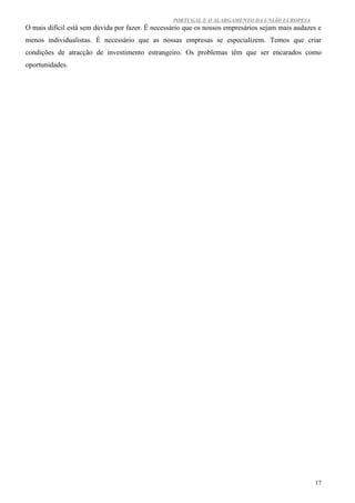 PORTUGAL E O ALARGAMENTO DA UNIÃO EUROPEIA
O mais difícil está sem dúvida por fazer. É necessário que os nossos empresários sejam mais audazes e
menos individualistas. É necessário que as nossas empresas se especializem. Temos que criar
condições de atracção de investimento estrangeiro. Os problemas têm que ser encarados como
oportunidades.




                                                                                                   17
 