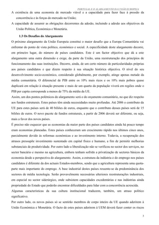 PORTUGAL E O ALARGAMENTO DA UNIÃO EUROPEIA
A existência de uma economia de mercado viável e a capacidade para fazer face à pressão da
   concorrência e às forças do mercado na União;
A capacidade de assumir as obrigações decorrentes da adesão, incluindo a adesão aos objectivos da
   União Política, Económica e Monetária.

      1.3 Os Desafios do Alargamento
O próximo alargamento da União Europeia constitui o maior desafio que a Europa Comunitária vai
enfrentar do ponto de vista político, económico e social. A especificidade deste alargamento decorre,
em primeiro lugar, do número de países candidatos. Este é um factor objectivo que dá a este
alargamento uma outra dimensão e exige, da parte da União, uma reestruturação dos princípios de
funcionamento das suas instituições. Decorre, ainda, de um certo número de particularidades próprias
aos países candidatos e que dizem respeito à sua situação histórica objectiva. O nível do seu
desenvolvimento socio-económico, considerado globalmente, por exemplo, atinge apenas metade da
média comunitária. O diferencial de PIB entre os 10% mais ricos e os 10% mais pobres quase
duplicará em relação à situação presente e mais de um quarto da população viverá em regiões onde o
PIB per capita corresponde a menos de 75% da média da UE.
Assim, um dos pontos polémicos do alargamento será o do orçamento comunitário, no que diz respeito
aos fundos estruturais. Estes países têm ainda necessidades muito profundas. Até 2006 o contributo da
UE para estes países será de 40 biliões de euros, enquanto que o contributo desses países será de 15
biliões de euros. O novo pacote de fundos estruturais, a partir de 2006 deverá ser diferente, ou seja,
mais a favor dos novos países.
É preciso não esquecer que as economias da maior parte dos países candidatos ainda há pouco tempo
eram economias planeadas. Estes países conheceram um crescimento rápido nos últimos cinco anos,
parcialmente devido às reformas económicas e ao investimento interno. Todavia, a recuperação dos
atrasos pressupõe investimento sustentado em capital físico e humano, a fim de permitir melhorias
substanciais de produtividade. Por outro lado a liberalização não se verificou no sector dos serviços, no
sector bancário e mesmo na agricultura, embora tenham sofrido a privatização de sectores básicos da
economia desde a perspectiva do alargamento. Assim, a estrutura da indústria e do emprego nos países
candidatos é diferente da dos actuais Estados-membros, sendo que a agricultura representa uma quota-
parte mais importante do emprego. A base industrial destes países ressente-se da predominância dos
sectores de média tecnologia. Serão provavelmente necessárias ulteriores reestruturações industriais,
em especial no sector siderúrgico, onde subsistem capacidades excedentárias e nas indústrias ainda
propriedade do Estado que poderão encontrar dificuldades para lidar com a concorrência acrescida.
Algumas características da sua cultura institucional traduzem, também, um atraso político
significativo.
Por outro lado, os novos países só se sentirão membros de corpo inteiro da UE quando aderirem à
União Económica e Monetária. O facto de estes países aderirem à UEM deverá fazer conter os riscos

                                                                                                        3
 