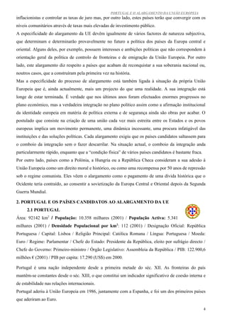 PORTUGAL E O ALARGAMENTO DA UNIÃO EUROPEIA
inflacionistas e controlar as taxas de juro mas, por outro lado, estes países terão que convergir com os
níveis comunitários através de taxas mais elevadas de investimento público.
A especificidade do alargamento da UE devêm igualmente de vários factores de natureza subjectiva,
que determinam e determinarão provavelmente no futuro a política dos países da Europa central e
oriental. Alguns deles, por exemplo, possuem interesses e ambições políticas que não correspondem à
orientação geral da política de controlo de fronteiras e de emigração da União Europeia. Por outro
lado, este alargamento diz respeito a países que acabam de reconquistar a sua soberania nacional ou,
noutros casos, que a construíram pela primeira vez na história.
Mas a especificidade do processo de alargamento está também ligada à situação da própria União
Europeia que é, ainda actualmente, mais um projecto do que uma realidade. A sua integração está
longe de estar terminada. É verdade que nos últimos anos foram efectuados enormes progressos no
plano económico, mas a verdadeira integração no plano político assim como a afirmação institucional
da identidade europeia em matéria de política externa e de segurança ainda são obras por acabar. O
postulado que consiste na criação de uma união cada vez mais estreita entre os Estados e os povos
europeus implica um movimento permanente, uma dinâmica incessante, uma procura infatigável das
instituições e das soluções políticas. Cada alargamento exigiu que os países candidatos saltassem para
o comboio da integração sem o fazer descarrilar. Na situação actual, o comboio da integração anda
particularmente rápido, enquanto que a “condição física” de vários países candidatos é bastante fraca.
Por outro lado, países como a Polónia, a Hungria ou a República Checa consideram a sua adesão à
União Europeia como um direito moral e histórico, ou como uma recompensa por 50 anos de repressão
sob o regime comunista. Eles vêem o alargamento como o pagamento de uma dívida histórica que o
Ocidente teria contraído, ao consentir a sovietização da Europa Central e Oriental depois da Segunda
Guerra Mundial.

2. PORTUGAL E OS PAÍSES CANDIDATOS AO ALARGAMENTO DA UE
      2.1 PORTUGAL
Área: 92142 km2 / População: 10.358 milhares (2001) / População Activa: 5.341
milhares (2001) / Densidade Populacional por km2: 112 (2001) / Designação Oficial: República
Portuguesa / Capital: Lisboa / Religião Principal: Católica Romana / Língua: Portuguesa / Moeda:
Euro / Regime: Parlamentar / Chefe do Estado: Presidente da República, eleito por sufrágio directo /
Chefe do Governo: Primeiro-ministro / Órgão Legislativo: Assembleia da República / PIB: 122.900,6
milhões € (2001) / PIB per capita: 17.290 (US$) em 2000.

Portugal é uma nação independente desde a primeira metade do séc. XII. As fronteiras do país
mantêm-se constantes desde o séc. XIII, o que constitui um indicador significativo de coesão interna e
de estabilidade nas relações internacionais.
Portugal aderiu à União Europeia em 1986, juntamente com a Espanha, e foi um dos primeiros países
que aderiram ao Euro.

                                                                                                         4
 