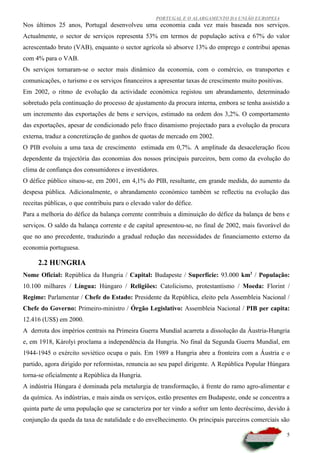 PORTUGAL E O ALARGAMENTO DA UNIÃO EUROPEIA
Nos últimos 25 anos, Portugal desenvolveu uma economia cada vez mais baseada nos serviços.
Actualmente, o sector de serviços representa 53% em termos de população activa e 67% do valor
acrescentado bruto (VAB), enquanto o sector agrícola só absorve 13% do emprego e contribui apenas
com 4% para o VAB.
Os serviços tornaram-se o sector mais dinâmico da economia, com o comércio, os transportes e
comunicações, o turismo e os serviços financeiros a apresentar taxas de crescimento muito positivas.
Em 2002, o ritmo de evolução da actividade económica registou um abrandamento, determinado
sobretudo pela continuação do processo de ajustamento da procura interna, embora se tenha assistido a
um incremento das exportações de bens e serviços, estimado na ordem dos 3,2%. O comportamento
das exportações, apesar de condicionado pelo fraco dinamismo projectado para a evolução da procura
externa, traduz a concretização de ganhos de quotas de mercado em 2002.
O PIB evoluiu a uma taxa de crescimento estimada em 0,7%. A amplitude da desaceleração ficou
dependente da trajectória das economias dos nossos principais parceiros, bem como da evolução do
clima de confiança dos consumidores e investidores.
O défice público situou-se, em 2001, em 4,1% do PIB, resultante, em grande medida, do aumento da
despesa pública. Adicionalmente, o abrandamento económico também se reflectiu na evolução das
receitas públicas, o que contribuiu para o elevado valor do défice.
Para a melhoria do défice da balança corrente contribuiu a diminuição do défice da balança de bens e
serviços. O saldo da balança corrente e de capital apresentou-se, no final de 2002, mais favorável do
que no ano precedente, traduzindo a gradual redução das necessidades de financiamento externo da
economia portuguesa.

      2.2 HUNGRIA
Nome Oficial: República da Hungria / Capital: Budapeste / Superfície: 93.000 km2 / População:
10.100 milhares / Língua: Húngaro / Religiões: Catolicismo, protestantismo / Moeda: Florint /
Regime: Parlamentar / Chefe do Estado: Presidente da República, eleito pela Assembleia Nacional /
Chefe do Governo: Primeiro-ministro / Órgão Legislativo: Assembleia Nacional / PIB per capita:
12.416 (US$) em 2000.
A derrota dos impérios centrais na Primeira Guerra Mundial acarreta a dissolução da Áustria-Hungria
e, em 1918, Károlyi proclama a independência da Hungria. No final da Segunda Guerra Mundial, em
1944-1945 o exército soviético ocupa o país. Em 1989 a Hungria abre a fronteira com a Áustria e o
partido, agora dirigido por reformistas, renuncia ao seu papel dirigente. A República Popular Húngara
torna-se oficialmente a República da Hungria.
A indústria Húngara é dominada pela metalurgia de transformação, à frente do ramo agro-alimentar e
da química. As indústrias, e mais ainda os serviços, estão presentes em Budapeste, onde se concentra a
quinta parte de uma população que se caracteriza por ter vindo a sofrer um lento decréscimo, devido à
conjunção da queda da taxa de natalidade e do envelhecimento. Os principais parceiros comerciais são

                                                                                                       5
 