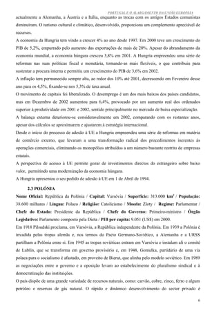 PORTUGAL E O ALARGAMENTO DA UNIÃO EUROPEIA
actualmente a Alemanha, a Áustria e a Itália, enquanto as trocas com os antigos Estados comunistas
diminuíram. O turismo cultural e climático, desenvolvido, proporciona um complemento apreciável de
recursos.
A economia da Hungria tem vindo a crescer 4% ao ano desde 1997. Em 2000 teve um crescimento do
PIB de 5,2%, empurrado pelo aumento das exportações de mais de 20%. Apesar do abrandamento da
economia mundial, a economia húngara cresceu 3,8% em 2001. A Hungria empreendeu uma série de
reformas nas suas políticas fiscal e monetária, tornando-as mais flexíveis, o que contribuiu para
sustentar a procura interna e permitiu um crescimento do PIB de 3,6% em 2002.
A inflação tem permanecido sempre alta, ao redor dos 10% até 2001, decrescendo em Fevereiro desse
ano para os 4,5%, fixando-se nos 5,3% de taxa anual.
O movimento de capitais foi liberalizado. O desemprego é um dos mais baixos dos países candidatos,
mas em Dezembro de 2002 aumentou para 6,4%, provocado por um aumento real dos ordenados
superior à produtividade em 2001 e 2002, sentido principalmente no mercado de baixa especialização.
A balança externa deteriorou-se consideravelmente em 2002, comparando com os restantes anos,
apesar dos cálculos se aproximarem e ajustarem à estratégia internacional.
Desde o início do processo de adesão à UE a Hungria empreendeu uma série de reformas em matéria
de comércio externo, que levaram a uma transformação radical dos procedimentos inerentes às
operações comerciais, eliminando os monopólios atribuídos a um número bastante restrito de empresas
estatais.
A perspectiva de acesso à UE permite gozar de investimentos directos do estrangeiro sobre baixo
valor, permitindo uma modernização da economia húngara.
A Hungria apresentou o seu pedido de adesão à UE em 1 de Abril de 1994.

       2.3 POLÓNIA
Nome Oficial: República da Polónia / Capital: Varsóvia / Superfície: 313.000 km2 / População:
38.600 milhares / Língua: Polaco / Religião: Catolicismo / Moeda: Zloty / Regime: Parlamentar /
Chefe do Estado: Presidente da República / Chefe do Governo: Primeiro-ministro / Órgão
Legislativo: Parlamento composto pela Dieta / PIB per capita: 9.051 (US$) em 2000.
Em 1918 Pilsudski proclama, em Varsóvia, a República independente da Polónia. Em 1939 a Polónia é
invadida pelas tropas alemãs e, nos termos do Pacto Germano-Soviético, a Alemanha e a URSS
partilham a Polónia entre si. Em 1945 as tropas soviéticas entram em Varsóvia e instalam ali o comité
de Lublin, que se transforma em governo provisório e, em 1948, Gomulka, partidário de uma via
polaca para o socialismo é afastado, em proveito de Bierut, que alinha pelo modelo soviético. Em 1989
as negociações entre o governo e a oposição levam ao estabelecimento do pluralismo sindical e à
democratização das instituições.
O país dispõe de uma grande variedade de recursos naturais, como: carvão, cobre, zinco, ferro e algum
petróleo e reservas de gás natural. O rápido e dinâmico desenvolvimento do sector privado é

                                                                                                      6
 