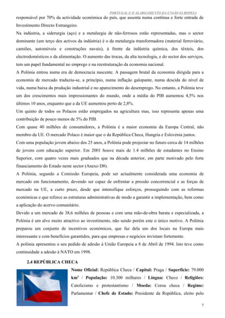 PORTUGAL E O ALARGAMENTO DA UNIÃO EUROPEIA
responsável por 70% da actividade económica do país, que assenta numa contínua e forte entrada de
Investimento Directo Estrangeiro.
Na indústria, a siderurgia (aço) e a metalurgia de não-ferrosos estão representadas, mas o sector
dominante (um terço dos activos da indústria) é o da metalurgia transformadora (material ferroviário,
camiões, automóveis e construções navais), à frente da indústria química, dos têxteis, dos
electrodomésticos e da alimentação. O aumento das trocas, da alta tecnologia, e do sector dos serviços,
tem um papel fundamental no emprego e na reestruturação da economia nacional.
A Polónia entrou numa era de democracia nascente. A passagem brutal da economia dirigida para a
economia de mercado traduziu-se, a princípio, numa inflação galopante, numa descida do nível de
vida, numa baixa da produção industrial e no aparecimento do desemprego. No entanto, a Polónia teve
um dos crescimentos mais impressionantes do mundo, onde a média do PIB aumentou 4,5% nos
últimos 10 anos, enquanto que a da UE aumentou perto de 2,8%.
Um quinto de todos os Polacos estão empregados na agricultura mas, isso representa apenas uma
contribuição de pouco menos de 5% do PIB.
Com quase 40 milhões de consumidores, a Polónia é a maior economia da Europa Central, não
membro da UE. O mercado Polaco é maior que o da República Checa, Hungria e Eslovénia juntos.
Com uma população jovem abaixo dos 25 anos, a Polónia pode projectar no futuro cerca de 14 milhões
de jovens com educação superior. Em 2001 houve mais de 1.4 milhões de estudantes no Ensino
Superior, com quatro vezes mais graduados que na década anterior, em parte motivado pelo forte
financiamento do Estado neste sector (Anexo D8).
A Polónia, segundo a Comissão Europeia, pode ser actualmente considerada uma economia de
mercado em funcionamento, devendo ser capaz de enfrentar a pressão concorrencial e as forças de
mercado na UE, a curto prazo, desde que intensifique esforços, prosseguindo com as reformas
económicas e que reforce as estruturas administrativas de modo a garantir a implementação, bem como
a aplicação do acervo comunitário.
Devido a um mercado de 38,6 milhões de pessoas e com uma mão-de-obra barata e especializada, a
Polónia é um alvo muito atractivo ao investimento, não sendo porém este o único motivo. A Polónia
preparou um conjunto de incentivos económicos, que faz dela um dos locais na Europa mais
interessante e com benefícios garantidos, para que empresas e negócios invistam fortemente.
A polónia apresentou o seu pedido de adesão à União Europeia a 8 de Abril de 1994. Isto teve como
continuidade a adesão à NATO em 1998.

     2.4 REPÚBLICA CHECA
                              Nome Oficial: República Checa / Capital: Praga / Superfície: 79.000
                              km2 / População: 10.300 milhares / Língua: Checo / Religiões:
                              Catolicismo e protestantismo / Moeda: Coroa checa / Regime:
                              Parlamentar / Chefe de Estado: Presidente da República, eleito pelo

                                                                                                      7
 