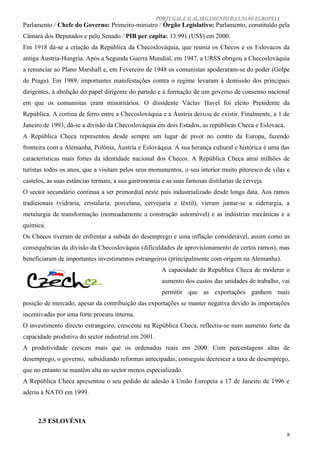 PORTUGAL E O ALARGAMENTO DA UNIÃO EUROPEIA
Parlamento / Chefe do Governo: Primeiro-ministro / Órgão Legislativo: Parlamento, constituído pela
Câmara dos Deputados e pelo Senado / PIB per capita: 13.991 (US$) em 2000.
Em 1918 dá-se a criação da República da Checoslováquia, que reunia os Checos e os Eslovacos da
antiga Áustria-Hungria. Após a Segunda Guerra Mundial, em 1947, a URSS obrigou a Checoslováquia
a renunciar ao Plano Marshall e, em Fevereiro de 1948 os comunistas apoderaram-se do poder (Golpe
de Praga). Em 1989, importantes manifestações contra o regime levaram à demissão dos principais
dirigentes, à abolição do papel dirigente do partido e à formação de um governo de consenso nacional
em que os comunistas eram minoritários. O dissidente Václav Havel foi eleito Presidente da
República. A cortina de ferro entre a Checoslováquia e a Áustria deixou de existir. Finalmente, a 1 de
Janeiro de 1993, dá-se a divisão da Checoslováquia em dois Estados, as repúblicas Checa e Eslovaca.
A República Checa representou desde sempre um lugar de pivot no centro da Europa, fazendo
fronteira com a Alemanha, Polónia, Áustria e Eslováquia. A sua herança cultural e histórica é uma das
características mais fortes da identidade nacional dos Checos. A República Checa atrai milhões de
turistas todos os anos, que a visitam pelos seus monumentos, o seu interior muito pitoresco de vilas e
castelos, as suas estâncias termais, a sua gastronomia e as suas famosas distilarias de cerveja.
O sector secundário continua a ser primordial neste país industrializado desde longa data. Aos ramos
tradicionais (vidraria, cristalaria, porcelana, cervejaria e têxtil), vieram juntar-se a siderurgia, a
metalurgia de transformação (nomeadamente a construção automóvel) e as indústrias mecânicas e a
química.
Os Checos tiveram de enfrentar a subida do desemprego e uma inflação considerável, assim como as
consequências da divisão da Checoslováquia (dificuldades de aprovisionamento de certos ramos), mas
beneficiaram de importantes investimentos estrangeiros (principalmente com origem na Alemanha).
                                                       A capacidade da República Checa de moderar o
                                                       aumento dos custos das unidades de trabalho, vai
                                                       permitir que as exportações ganhem mais
posição de mercado, apesar da contribuição das exportações se manter negativa devido às importações
incentivadas por uma forte procura interna.
O investimento directo estrangeiro, crescente na República Checa, reflectiu-se num aumento forte da
capacidade produtiva do sector industrial em 2001.
A produtividade cresceu mais que os ordenados reais em 2000. Com percentagens altas de
desemprego, o governo, subsidiando reformas antecipadas, conseguiu decrescer a taxa de desemprego,
que no entanto se mantêm alta no sector menos especializado.
A República Checa apresentou o seu pedido de adesão à União Europeia a 17 de Janeiro de 1996 e
aderiu à NATO em 1999.



      2.5 ESLOVÉNIA

                                                                                                      8
 