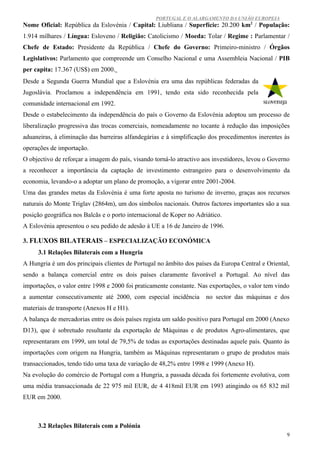 PORTUGAL E O ALARGAMENTO DA UNIÃO EUROPEIA
Nome Oficial: República da Eslovénia / Capital: Liubliana / Superfície: 20.200 km2 / População:
1.914 milhares / Língua: Esloveno / Religião: Catolicismo / Moeda: Tolar / Regime : Parlamentar /
Chefe de Estado: Presidente da República / Chefe do Governo: Primeiro-ministro / Órgãos
Legislativos: Parlamento que compreende um Conselho Nacional e uma Assembleia Nacional / PIB
per capita: 17.367 (US$) em 2000.
Desde a Segunda Guerra Mundial que a Eslovénia era uma das repúblicas federadas da
Jugoslávia. Proclamou a independência em 1991, tendo esta sido reconhecida pela
comunidade internacional em 1992.
Desde o estabelecimento da independência do país o Governo da Eslovénia adoptou um processo de
liberalização progressiva das trocas comerciais, nomeadamente no tocante à redução das imposições
aduaneiras, à eliminação das barreiras alfandegárias e à simplificação dos procedimentos inerentes às
operações de importação.
O objectivo de reforçar a imagem do país, visando torná-lo atractivo aos investidores, levou o Governo
a reconhecer a importância da captação de investimento estrangeiro para o desenvolvimento da
economia, levando-o a adoptar um plano de promoção, a vigorar entre 2001-2004.
Uma das grandes metas da Eslovénia é uma forte aposta no turismo de inverno, graças aos recursos
naturais do Monte Triglav (2864m), um dos símbolos nacionais. Outros factores importantes são a sua
posição geográfica nos Balcãs e o porto internacional de Koper no Adriático.
A Eslovénia apresentou o seu pedido de adesão à UE a 16 de Janeiro de 1996.

3. FLUXOS BILATERAIS – ESPECIALIZAÇÃO ECONÓMICA
     3.1 Relações Bilaterais com a Hungria
A Hungria é um dos principais clientes de Portugal no âmbito dos países da Europa Central e Oriental,
sendo a balança comercial entre os dois países claramente favorável a Portugal. Ao nível das
importações, o valor entre 1998 e 2000 foi praticamente constante. Nas exportações, o valor tem vindo
a aumentar consecutivamente até 2000, com especial incidência         no sector das máquinas e dos
materiais de transporte (Anexos H e H1).
A balança de mercadorias entre os dois países regista um saldo positivo para Portugal em 2000 (Anexo
D13), que é sobretudo resultante da exportação de Máquinas e de produtos Agro-alimentares, que
representaram em 1999, um total de 79,5% de todas as exportações destinadas aquele país. Quanto às
importações com origem na Hungria, também as Máquinas representaram o grupo de produtos mais
transaccionados, tendo tido uma taxa de variação de 48,2% entre 1998 e 1999 (Anexo H).
Na evolução do comércio de Portugal com a Hungria, a passada década foi fortemente evolutiva, com
uma média transaccionada de 22 975 mil EUR, de 4 418mil EUR em 1993 atingindo os 65 832 mil
EUR em 2000.



     3.2 Relações Bilaterais com a Polónia
                                                                                                     9
 