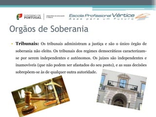 Orgãos de Soberania 
• Tribunais: Os tribunais administram a justiça e são o único órgão de 
soberania não eleito. Os tribunais dos regimes democráticos caracterizam-se 
por serem independentes e autónomos. Os juízes são independentes e 
inamovíveis (que não podem ser afastados do seu posto), e as suas decisões 
sobrepõem-se às de qualquer outra autoridade. 
 