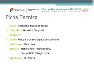 Ficha Técnica 
• Curso: Vocacional basico de design 
• Disciplina: Historia e Geografia 
• Módulo: 1 
• Tema: Portugal e os seu Orgãos de Soberania 
• Professora: Sara Lima 
• Alunos: Roberto Nº21 / Rodrigo Nº22 
Ruben Nº23 / Sérgio Nº24 
• Ano Letivo: 2014/2015 
 