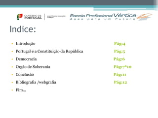 Indice: 
• Introdução Pág:4 
• Portugal e a Constituição da República Pág:5 
• Democracia Pág:6 
• Orgão de Soberania Pág:7ª10 
• Conclusão Pág:11 
• Bibliografia /webgrafia Pág:12 
• Fim... 
 