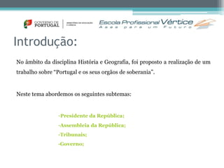 Introdução: 
No âmbito da disciplina História e Geografia, foi proposto a realização de um 
trabalho sobre “Portugal e os seus orgãos de soberania”. 
Neste tema abordemos os seguintes subtemas: 
-Presidente da República; 
-Assembleia da República; 
-Tribunais; 
-Governo; 
 