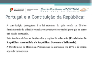 Portugal e a Contituição da República: 
A constituição portuguesa é a lei suprema do pais semdo os direitos 
fundamentais do cidadão:respeitar os principios essenciais para que se torne 
um estado português. 
Esta tambem define as funções dos 4 orgãos de soberania (Presidente da 
República, Assembleia da República, Governo e Tribunais). 
A Constituição da República Portuguesas foi aprovada em 1976 e já semdo 
alterada varias vezes. 
 