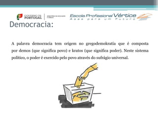 Democracia: 
A palavra democracia tem origem no gregodemokratía que é composta 
por demos (que significa povo) e kratos (que significa poder). Neste sistema 
político, o poder é exercido pelo povo através do sufrágio universal. 
 