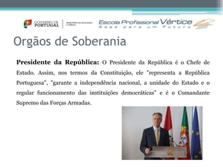 Orgãos de Soberania 
Presidente da República: O Presidente da República é o Chefe de 
Estado. Assim, nos termos da Constituição, ele "representa a República 
Portuguesa", "garante a independência nacional, a unidade do Estado e o 
regular funcionamento das instituições democráticas" e é o Comandante 
Supremo das Forças Armadas. 
 