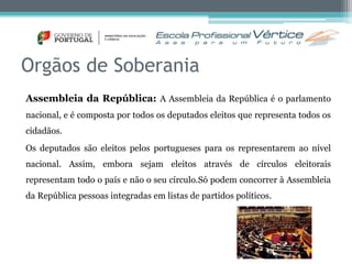 Orgãos de Soberania 
Assembleia da República: A Assembleia da República é o parlamento 
nacional, e é composta por todos os deputados eleitos que representa todos os 
cidadãos. 
Os deputados são eleitos pelos portugueses para os representarem ao nível 
nacional. Assim, embora sejam eleitos através de círculos eleitorais 
representam todo o país e não o seu círculo.Só podem concorrer à Assembleia 
da República pessoas integradas em listas de partidos políticos. 
 