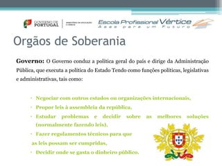 Orgãos de Soberania 
Governo: O Governo conduz a política geral do país e dirige da Administração 
Pública, que executa a política do Estado Tendo como funções políticas, legislativas 
e administrativas, tais como: 
 Negociar com outros estados ou organizações internacionais, 
 Propor leis à assembleia da república, 
 Estudar problemas e decidir sobre as melhores soluções 
(normalmente fazendo leis), 
 Fazer regulamentos técnicos para que 
as leis possam ser cumpridas, 
 Decidir onde se gasta o dinheiro público. 
 