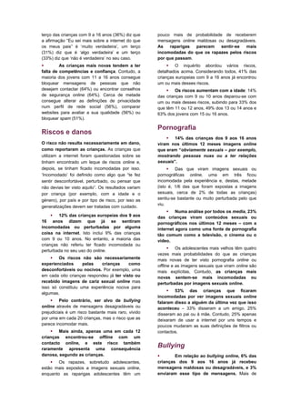 terço das crianças com 9 a 16 anos (36%) diz que     pouco mais de probabilidade de receberem
a afirmação “Eu sei mais sobre a internet do que     mensagens online maldosas ou desagradáveis.
os meus pais” é ‘muito verdadeira’, um terço         As   raparigas   parecem   sentir-se  mais
(31%) diz que é ‘algo verdadeira’ e um terço         incomodadas do que os rapazes pelos riscos
(33%) diz que ‘não é verdadeira’ no seu caso.        por que passam.
        As crianças mais novas tendem a ter               O inquérito abordou vários riscos,
falta de competências e confiança. Contudo, a        detalhados acima. Considerando todos, 41% das
maioria dos jovens com 11 a 16 anos consegue         crianças europeias com 9 a 16 anos já encontrou
bloquear mensagens de pessoas que não                um ou mais desses riscos.
desejam contactar (64%) ou encontrar conselhos            Os riscos aumentam com a idade: 14%
de segurança online (64%). Cerca de metade           das crianças com 9 ou 10 anos deparou-se com
consegue alterar as definições de privacidade        um ou mais desses riscos, subindo para 33% dos
num perfil de rede social (56%), comparar            que têm 11 ou 12 anos, 49% dos 13 ou 14 anos e
websites para avaliar a sua qualidade (56%) ou       63% dos jovens com 15 ou 16 anos.
bloquear spam (51%).

                                                     Pornografia
Riscos e danos
                                                          14% das crianças dos 9 aos 16 anos
O risco não resulta necessariamente em dano,         viram nos últimos 12 meses imagens online
como reportaram as crianças. As crianças que         que eram “obviamente sexuais – por exemplo,
utilizam a internet foram questionadas sobre se      mostrando pessoas nuas ou a ter relações
tinham encontrado um leque de riscos online e,       sexuais”.
depois, se tinham ficado incomodadas por isso.             Das que viram imagens sexuais ou
‘Incomodado’ foi definido como algo que “te fez      pornográficas online, uma em três ficou
sentir desconfortável, perturbado, ou pensar que     incomodada pela experiência e, destas, metade
não devias ter visto aquilo”. Os resultados variam   (isto é, 1/6 das que foram expostas a imagens
por criança (por exemplo, com a idade e o            sexuais, cerca de 2% de todas as crianças)
género), por país e por tipo de risco, por isso as   sentiu-se bastante ou muito perturbada pelo que
                                                     viu.
generalizações devem ser tratadas com cuidado.
                                                           Numa análise por todos os media, 23%
       12% das crianças europeias dos 9 aos         das crianças viram conteúdos sexuais ou
16 anos dizem que já se sentiram                     pornográficos nos últimos 12 meses – com a
incomodadas ou perturbadas por alguma                internet agora como uma fonte de pornografia
coisa na internet. Isto inclui 9% das crianças       tão comum como a televisão, o cinema ou o
com 9 ou 10 anos. No entanto, a maioria das          vídeo.
crianças não referiu ter ficado incomodada ou
                                                            Os adolescentes mais velhos têm quatro
perturbada no seu uso do online.
                                                     vezes mais probabilidades do que as crianças
     Os riscos não são necessariamente              mais novas de ter visto pornografia online ou
experienciados      pelas   crianças      como       offline e as imagens sexuais que viram online são
desconfortáveis ou nocivos. Por exemplo, uma         mais explícitas. Contudo, as crianças mais
em cada oito crianças respondeu já ter visto ou      novas sentem-se mais incomodadas ou
recebido imagens de cariz sexual online mas          perturbadas por imagens sexuais online.
isso só constituiu uma experiência nociva para
                                                           53% das crianças que ficaram
algumas.
                                                     incomodadas por ver imagens sexuais online
      Pelo contrário, ser alvo de bullying          falaram disso a alguém da última vez que isso
online através de mensagens desagradáveis ou         aconteceu – 33% disseram a um amigo, 25%
prejudiciais é um risco bastante mais raro, vivido   disseram ao pai ou à mãe. Contudo, 25% apenas
por uma em cada 20 crianças, mas o risco que as      deixaram de usar a internet por uns tempos e
parece incomodar mais.                               poucos mudaram as suas definições de filtros ou
     Mais ainda, apenas uma em cada 12              contactos.
crianças encontrou-se offline com um
contacto online, e este risco também
raramente apresenta uma consequência
                                                     Bullying
danosa, segundo as crianças.                                Em relação ao bullying online, 6% das
     Os rapazes, sobretudo adolescentes,            crianças dos 9 aos 16 anos já recebeu
estão mais expostos a imagens sexuais online,        mensagens maldosas ou desagradáveis, e 3%
enquanto as raparigas adolescentes têm um            enviaram esse tipo de mensagens. Mais de
 