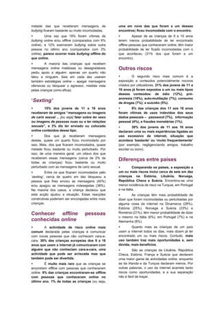 metade das que receberam mensagens de                uma em nove das que foram a um desses
bullying ficaram bastante ou muito incomodadas.      encontros) ficou incomodada com o encontro.
         Uma vez que 19% foram vítimas de                    Apesar de as crianças de 9 e 10 anos
bullying online e/ou offline (comparados com 6%      terem menos probabilidade de ter encontrado
online), e 12% exerceram bullying sobre outra        offline pessoas que conheceram online, têm maior
pessoa no último ano (comparados com 3%              probabilidade de ter ficado incomodadas com o
online), parece ocorrer mais bullying offline do     que aconteceu (31% dos que foram a um
que online.                                          encontro).
        A maioria das crianças que recebem
mensagens online maldosas ou desagradáveis           Outros riscos
pediu apoio a alguém: apenas um quarto não
falou a ninguém. Seis em cada dez usaram                     O segundo risco mais comum é a
também estratégias online – apagar mensagens         exposição a conteúdos potencialmente nocivos
ofensivas ou bloquear o agressor, medida vista       criados por utilizadores. 21% dos jovens de 11 a
pelas crianças como eficaz.                          16 anos já foram expostos a um ou mais tipos
                                                     desses conteúdos: de ódio (12%), pró-
                                                     anorexia (10%), auto-mutilação (7%); consumo
‘Sexting’                                            de drogas (7%); e suicídio (5%).
       15% dos jovens de 11 a 16 anos                      9% das crianças dos 11 aos 16 anos
receberam de amigos “mensagens ou imagens            foram vítimas de usos indevidos dos seus
de cariz sexual ... [ou seja] falar sobre ter sexo   dados pessoais – password (7%), informação
ou imagens de pessoas nuas ou a ter relações         pessoal (4%), e fraudes monetárias (1%).
sexuais”, e 3% diz ter enviado ou colocado                   30% dos jovens de 11 aos 16 anos
online conteúdos desse tipo.                         declaram uma ou mais experiências ligadas ao
        Dos que já receberam mensagens              uso excessivo da internet, situação que
destas, quase um quarto ficou incomodado por         acontece ‘bastante’ ou ‘muito frequentemente’
isso. Mais, dos que ficaram incomodados, quase       (por exemplo, negligenciando amigos, trabalho
metade ficou bastante ou muito perturbado. Por       escolar ou sono).
isso, de uma maneira geral, um oitavo dos que
receberam essas mensagens (cerca de 2% de
todas as crianças) ficou bastante ou muito
                                                     Diferenças entre países
perturbado com as mensagens de cariz sexual.                  Comparando os países, a exposição a
         Entre os que ficaram incomodados pelo      um ou mais riscos inclui cerca de seis em dez
‘sexting’, cerca de quatro em dez bloqueou a         crianças na Estónia, Lituânia, Noruega,
pessoa que lhes enviou as mensagens (40%)            República Checa e Suécia. Encontrou-se uma
e/ou apagou as mensagens indesejadas (38%).          menor incidência de risco na Turquia, em Portugal
Na maioria dos casos, a criança declarou que         e na Itália.
esta acção ajudou a situação. Estas reacções                 As crianças têm mais probabilidade de
construtivas poderiam ser encorajadas entre mais     dizer que foram incomodadas ou perturbadas por
crianças.                                            alguma coisa da internet na Dinamarca (28%),
                                                     Estónia (25%), Noruega e Suécia (23%) e
Conhecer offline                    pessoas          Roménia (21%); têm menor probabilidade de dizer
                                                     o mesmo na Itália (6%), em Portugal (7%) e na
conhecidas online                                    Alemanha (8%).
       A actividade de risco online mais                   Quanto mais as crianças de um país
comum declarada pelas crianças é comunicar           usam a internet todos os dias, mais dizem já ter
com novas pessoas que não conhecem cara-a-           encontrado um ou mais riscos. Contudo, mais
cara. 30% das crianças europeias dos 9 a 16          uso também traz mais oportunidades e, sem
anos que usam a internet já comunicaram com          dúvida, mais benefícios.
alguém que não conheciam cara-a-cara, uma                    São as crianças da Lituânia, República
actividade que pode ser arriscada mas que            Checa, Estónia, França e Suécia que declaram
também pode ser divertida.                           uma maior gama de actividades online, enquanto
        É muito mais raro que as crianças se        as da Irlanda e da Turquia declaram menos. Por
encontrem offline com pessoas que conheceram         outras palavras, o uso da internet acarreta tanto
online. 9% das crianças encontraram-se offline       riscos como oportunidades, e a sua separação
com pessoas que conheceram online no                 não é fácil de traçar.
último ano. 1% de todas as crianças (ou seja,
 