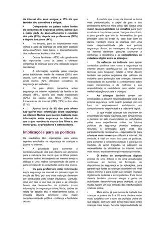 da internet dos seus amigos, e 35% diz que                  À medida que o uso da internet se torna
também deu conselhos a amigos.                       mais personalizado, o papel de pais e dos
       Comparando os países sobre fontes            professores torna-se mais difícil. Isto coloca uma
de conselhos de segurança online, parece que         maior responsabilidade na indústria para gerir
a maior parte do aconselhamento é recebida           a natureza dos riscos que as crianças encontram,
dos pais (63%), depois dos professores (58%)         e para garantir que têm as ferramentas de que
e depois dos pares (44%).                            precisam para os evitar ou para lidar com os
                                                     danos. Também onera as crianças com uma
        No entanto, para os adolescentes mais
                                                     maior responsabilidade pela sua própria
velhos e para as crianças de lares com estatuto
                                                     segurança. Assim, as mensagens de segurança
sócio-económico mais baixo, o aconselhamento
                                                     na internet deveriam procurar promover a
dos professores supera o dos pais.
                                                     confiança, a resistência e as competências de
        Outros familiares (47%) são geralmente      cidadania digital entre as crianças.
tão importantes como os pares a oferecer
                                                             Os esforços da indústria para apoiar
conselhos às crianças para uma utilização segura
                                                     conteúdos positivos bem como a segurança na
da internet.
                                                     internet devem aperfeiçoar-se. As ferramentas
        A informação recebida pelas crianças        técnicas para bloquear, relatar e filtrar devem
pelos tradicionais media de massas (20%) vem         também ser pedras angulares das políticas da
depois, com as fontes online a serem usadas          indústria para protecção das crianças, havendo
ainda menos (12% obtiveram conselhos de              necessidade de aumentar o conhecimento sobre
segurança em websites).                              esses mecanismos e de melhorar a sua
       Os pais obtêm conselhos sobre                acessibilidade e usabilidade para ajudar uma
segurança na internet sobretudo da família e de      melhor adopção por pais e crianças.
amigos (48%), depois dos media tradicionais                  As crianças também devem ser
(32%), da escola dos filhos (27%), dos               encorajadas a assumir responsabilidade pela sua
fornecedores de internet (ISP) (22%) e dos sites     própria segurança, tanto quanto possível com um
(21%).                                               foco    no   empowerment,      enfatizando   um
       Apenas cerca de 9% dos pais afirma           comportamento responsável e a cidadania digital.
não querer mais informação sobre segurança                   Já que muitas crianças não declaram ter
na internet. Muitos pais querem bastante mais        encontrado os riscos inquiridos, com ainda menos
informação sobre segurança na internet do            a declarar ter sido incomodadas ou perturbadas
que a que recebem da escola dos filhos e, em         pelas suas experiências online, as futuras
menor grau, de produtores e distribuidores.          políticas de segurança deverão endereçar
                                                     recursos    e    orientação   para    onde   são
Implicações para as políticas                        particularmente necessárias – especialmente para
                                                     crianças mais novas que utilizam a internet. Na
Os resultados têm implicações para vários            verdade, é vital um novo foco para as políticas,
agentes envolvidos na segurança de crianças e        para aumentar a consciencialização e para que as
jovens na internet:                                  medidas de apoio traçadas se adeqúem às
       A     prioridade    para    aumentar     a   necessidades de utilizadores da internet muito
consciencialização dos pais deveria ser alertá-los   mais novos, especialmente por escolas primárias.
para a natureza dos riscos que os filhos podem                O treino de competências digitais
encontrar online, encorajando ao mesmo tempo o       precisa de uma ênfase e de uma actualização
diálogo e uma melhor compreensão de parte a          contínuas, em termos de formação, de
parte em relação às actividades online dos jovens.   dispositivos de segurança e de aplicações, para
         Os pais prefeririam obter informação       garantir que todas as crianças alcancem um nível
sobre segurança na internet em primeiro lugar da     básico mínimo e para evitar que existam crianças
escola do filho, por isso mais esforços deveriam     digitalmente isoladas e incompetentes. Este treino
ser conduzidos pelo sector educativo. Contudo,       deveria também procurar alargar a gama de
uma vez que o uso que os pais e as crianças          actividades desenvolvidas pelas crianças, já que
fazem das ferramentas da indústria (como             muitas fazem um uso limitado das oportunidades
informação de segurança online, filtros, botões de   criativas online.
relato de abusos etc) é relativamente baixo, a               Mais ainda, já que menos de metade das
indústria   deveria     promover     uma     maior   crianças e jovens de 9 a 16 anos declara estar
consciencialização pública, confiança e facilidade   muito satisfeito com o nível de provisão online de
de uso.                                              que dispõe, com um valor ainda mais baixo entre
                                                     crianças mais novas, há uma responsabilidade de
 