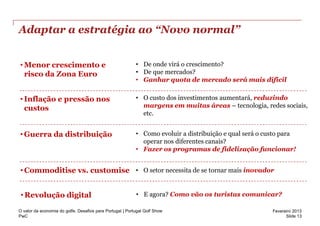 Adaptar a estratégia ao “Novo normal”


• Menor crescimento e                                      • De onde virá o crescimento?
  risco da Zona Euro                                       • De que mercados?
                                                           • Ganhar quota de mercado será mais difícil


• Inflação e pressão nos                                   • O custo dos investimentos aumentará, reduzindo
  custos                                                     margens em muitas áreas – tecnologia, redes sociais,
                                                             etc.


• Guerra da distribuição                                   • Como evoluir a distribuição e qual será o custo para
                                                             operar nos diferentes canais?
                                                           • Fazer os programas de fidelização funcionar!


• Commoditise vs. customise • O setor necessita de se tornar mais inovador


 • Revolução digital                                       • E agora? Como vão os turistas comunicar?

O valor da economia do golfe. Desafios para Portugal | Portugal Golf Show                                Fevereiro 2013
PwC                                                                                                            Slide 13
 
