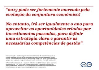 “2013 pode ser fortemente marcado pela
evolução da conjuntura económica!

No entanto, irá ser igualmente o ano para
aproveitar as oportunidades criadas por
investimentos passados, para definir
uma estratégia clara e garantir as
necessárias competências de gestão”

Esta comunicação é de natureza geral e meramente informativa, não se destinando a qualquer
entidade ou situação particular, e não substitui aconselhamento profissional adequado ao caso
concreto. A PricewaterhouseCoopers /AG- Assessoria de Gestão, Lda. não se responsabilizará por
qualquer dano ou prejuízo emergente de decisão tomada com base na informação aqui descrita.

© PricewaterhouseCoopers/ AG – Assessoria de Gestão, Lda. 2013. Todos os direitos reservados.
Neste documento, “PwC” refere-se a PricewaterhouseCoopers – Assessoria de Gestão, Lda.,
pertencente à network de entidades que são membros da PricewaterhouseCoopers International
Limited, cada uma das quais é uma entidade legal autónoma e independente.
 