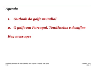 Agenda


   1. Outlook do golfe mundial

   2. O golfe em Portugal. Tendências e desafios

   Key messages




O valor da economia do golfe. Desafios para Portugal | Portugal Golf Show   Fevereiro 2013
PwC                                                                                 Slide 2
 